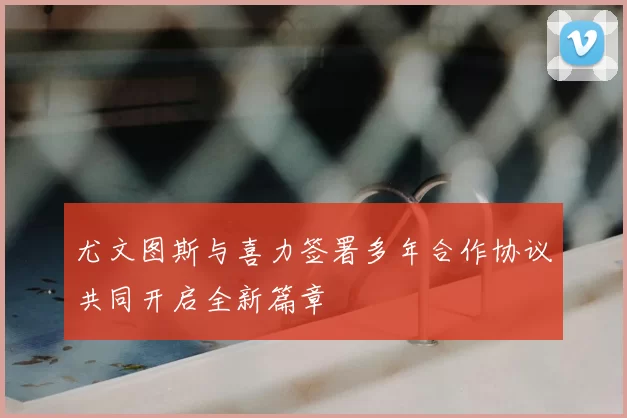 尤文图斯与喜力签署多年合作协议共同开启全新篇章