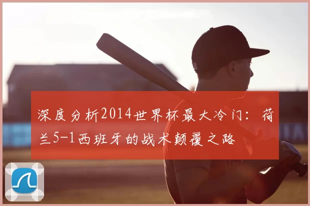 深度分析2014世界杯最大冷门:荷兰5-1西班牙的战术颠覆之路