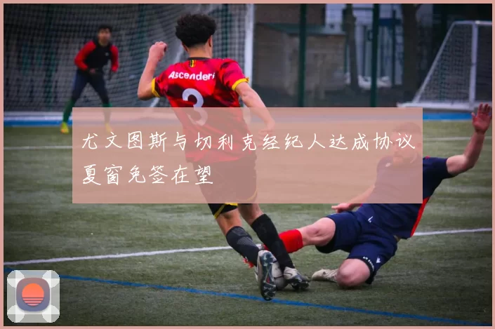 尤文图斯与切利克经纪人达成协议夏窗免签在望
