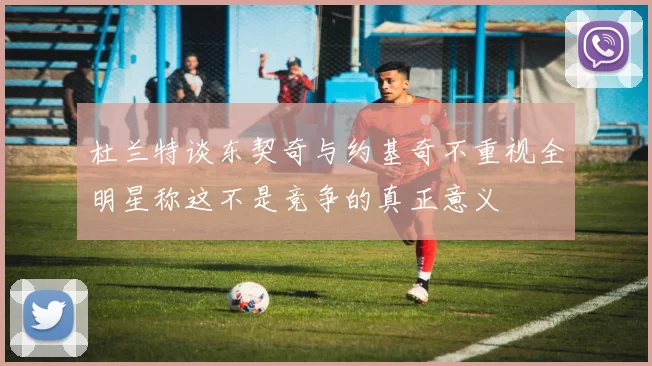 杜兰特谈东契奇与约基奇不重视全明星称这不是竞争的真正意义