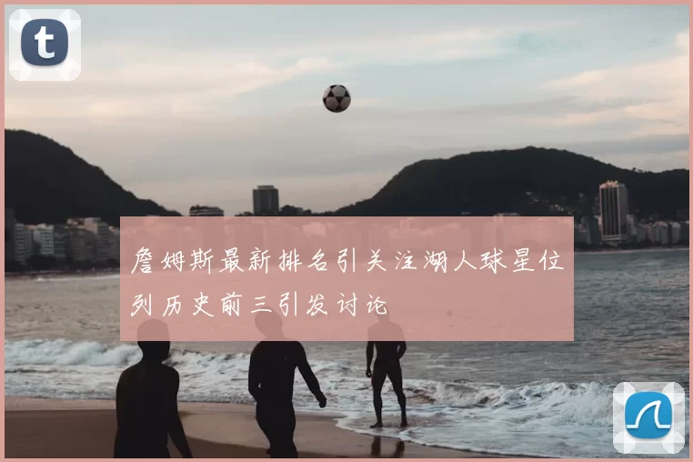 詹姆斯最新排名引关注湖人球星位列历史前三引发讨论