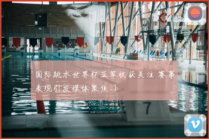 国际跳水世界杯亚军收获关注 赛事表现引发媒体聚焦_1