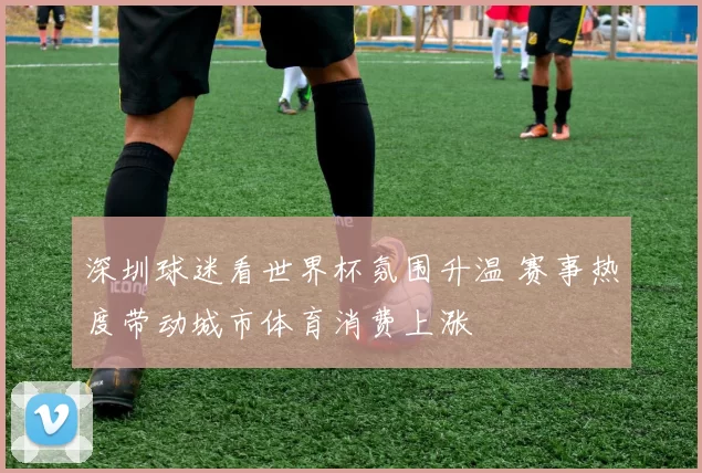 深圳球迷看世界杯氛围升温 赛事热度带动城市体育消费上涨