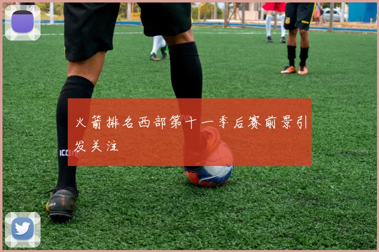 火箭排名西部第十一季后赛前景引发关注
