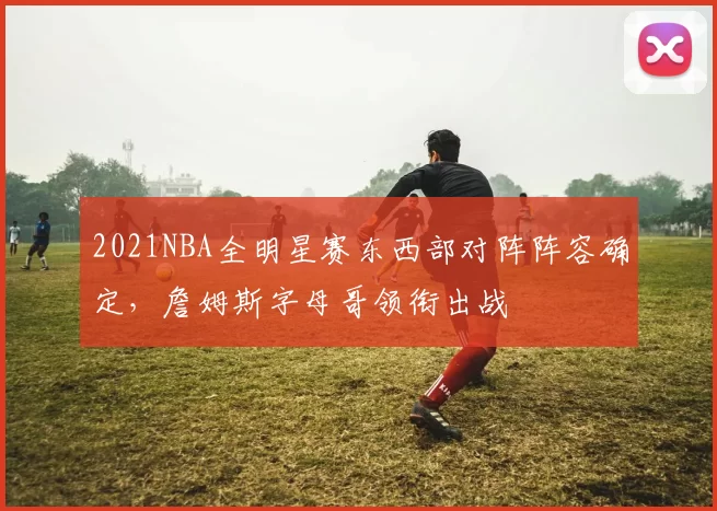 2021NBA全明星赛东西部对阵阵容确定，詹姆斯字母哥领衔出战
