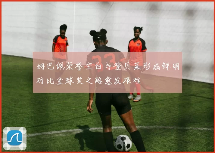 姆巴佩荣誉空白与登贝莱形成鲜明对比金球奖之路愈发艰难