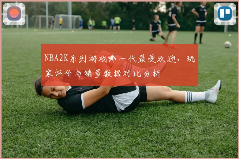 NBA2K系列游戏哪一代最受欢迎，玩家评价与销量数据对比分析