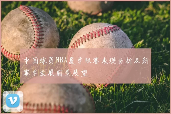 中国球员NBA夏季联赛表现分析及新赛季发展前景展望