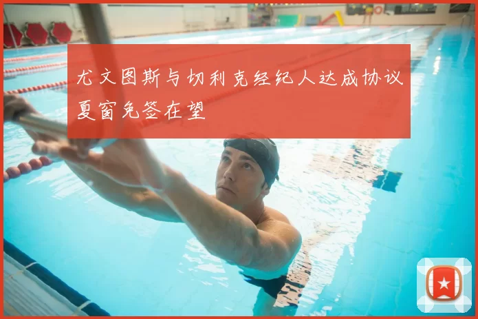 尤文图斯与切利克经纪人达成协议夏窗免签在望