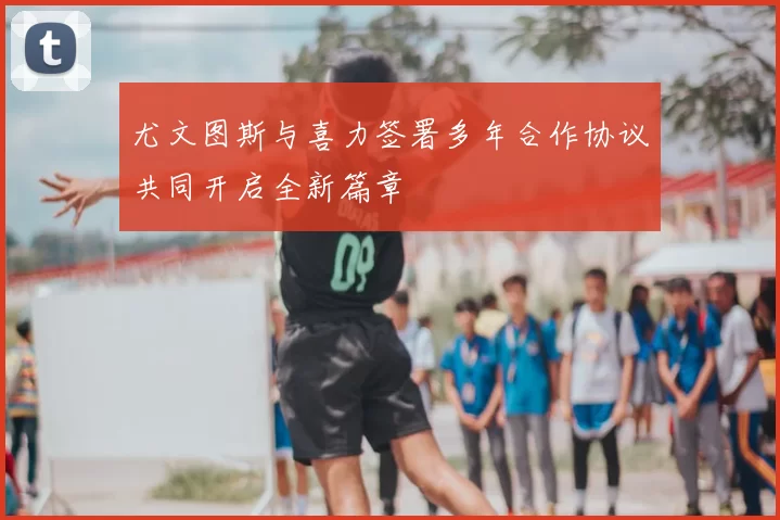 尤文图斯与喜力签署多年合作协议共同开启全新篇章