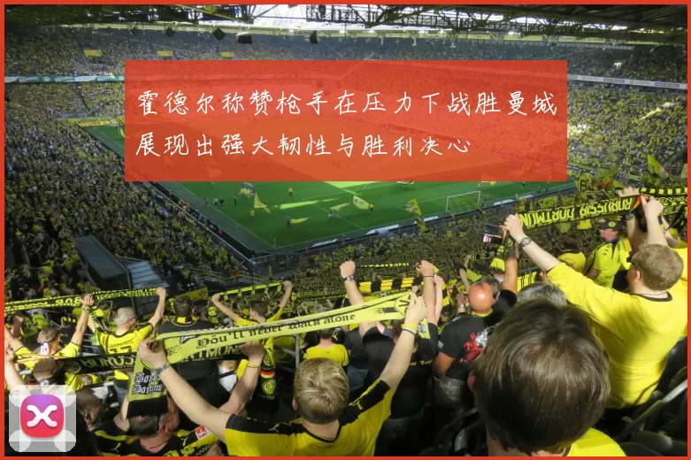霍德尔称赞枪手在压力下战胜曼城展现出强大韧性与胜利决心