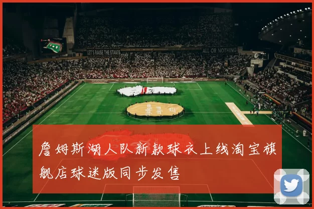 詹姆斯湖人队新款球衣上线淘宝旗舰店球迷版同步发售