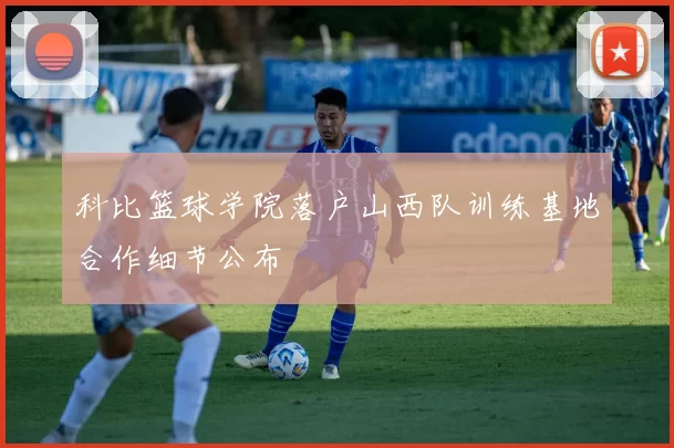科比篮球学院落户山西队训练基地合作细节公布