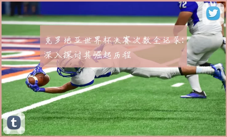 克罗地亚世界杯决赛次数全记录:深入探讨其崛起历程