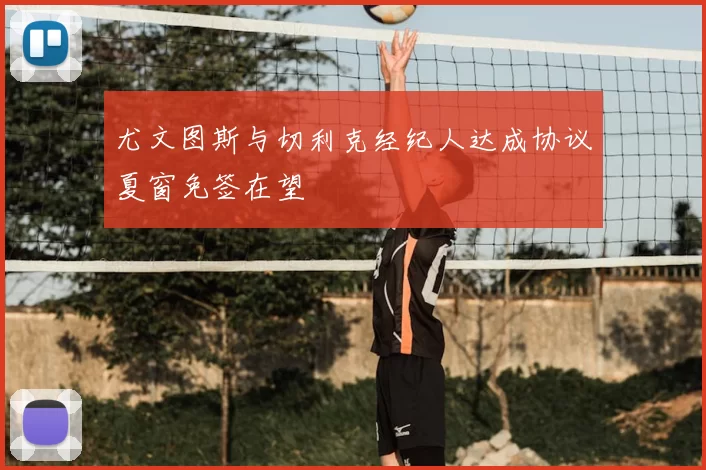尤文图斯与切利克经纪人达成协议夏窗免签在望