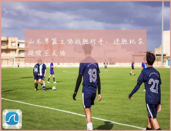 山东男篮主场战胜对手，连胜纪录延续至五场