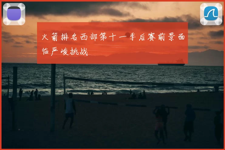 火箭排名西部第十一季后赛前景面临严峻挑战