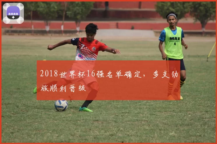 2018世界杯16强名单确定,多支劲旅顺利晋级