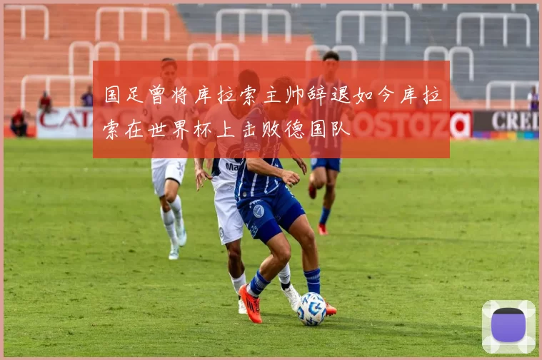国足曾将库拉索主帅辞退如今库拉索在世界杯上击败德国队