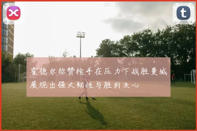 霍德尔称赞枪手在压力下战胜曼城展现出强大韧性与胜利决心