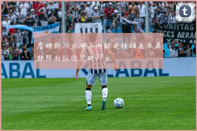 詹姆斯36分湖人加时逆转雄鹿浓眉缺阵利拉德空砍27分