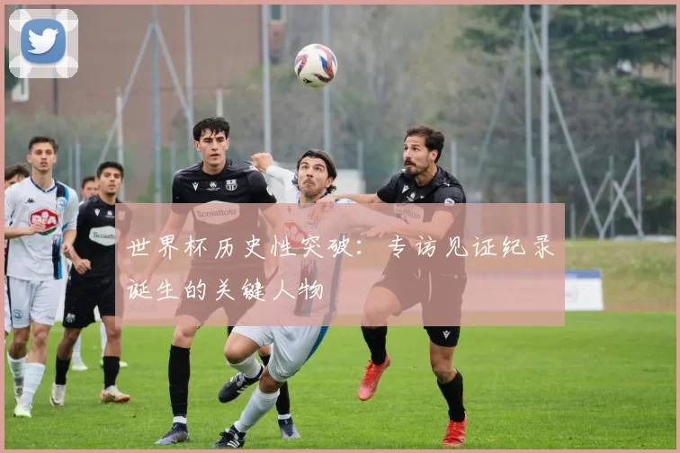 世界杯历史性突破:专访见证纪录诞生的关键人物