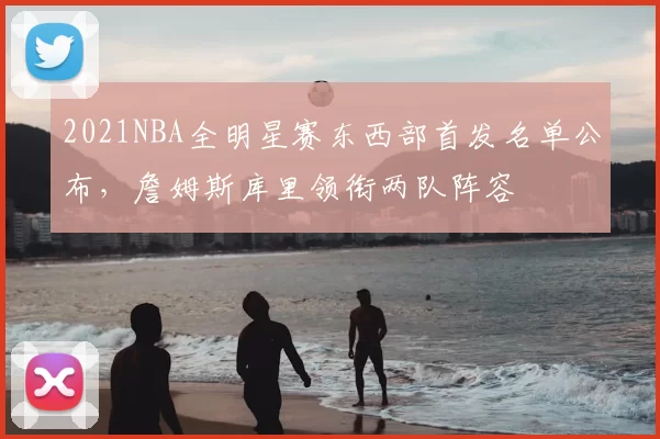2021NBA全明星赛东西部首发名单公布，詹姆斯库里领衔两队阵容