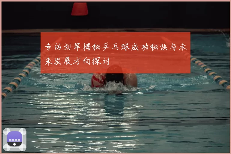 专访刘军揭秘乒乓球成功秘诀与未来发展方向探讨