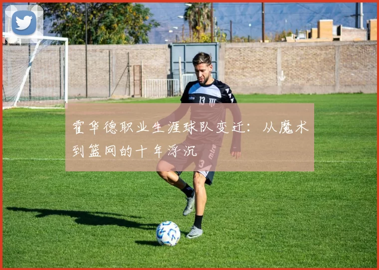 霍华德职业生涯球队变迁：从魔术到篮网的十年浮沉