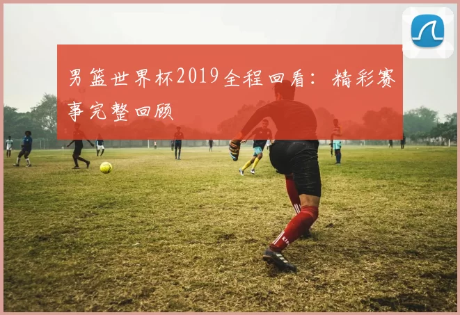 男篮世界杯2019全程回看：精彩赛事完整回顾