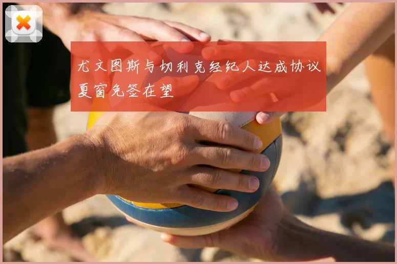 尤文图斯与切利克经纪人达成协议夏窗免签在望