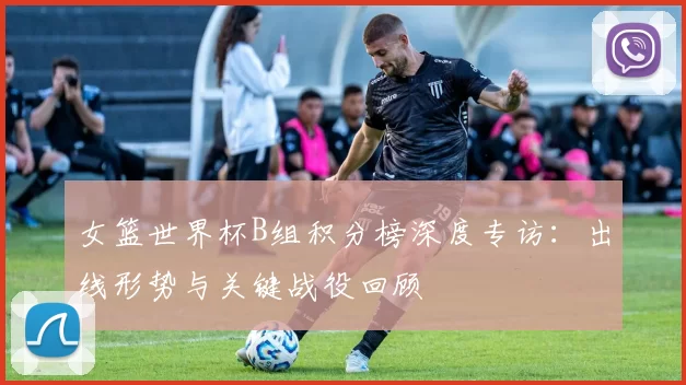 女篮世界杯B组积分榜深度专访：出线形势与关键战役回顾