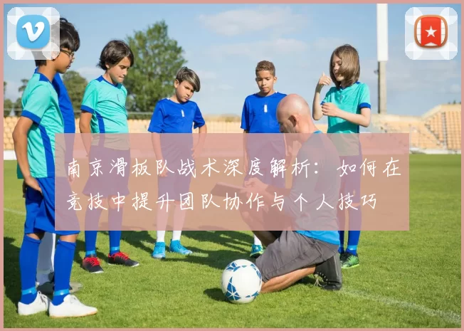 南京滑板队战术深度解析:如何在竞技中提升团队协作与个人技巧