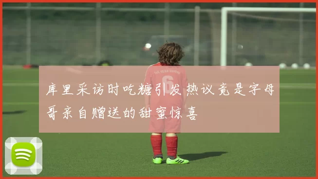 库里采访时吃糖引发热议竟是字母哥亲自赠送的甜蜜惊喜