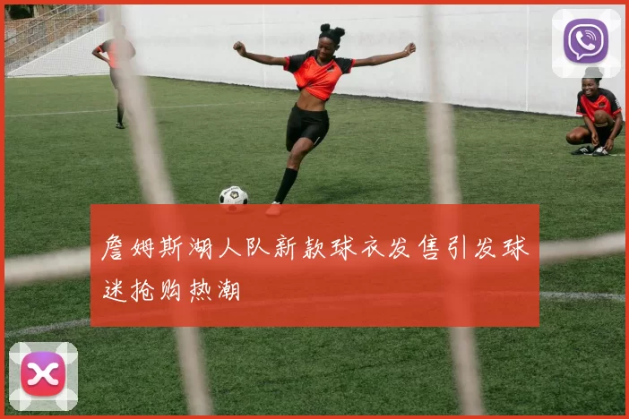 詹姆斯湖人队新款球衣发售引发球迷抢购热潮
