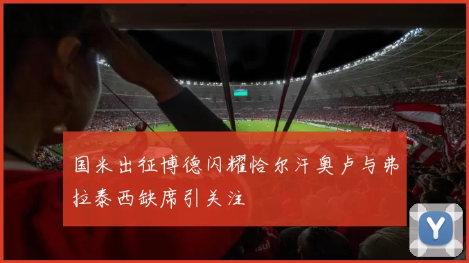 国米出征博德闪耀恰尔汗奥卢与弗拉泰西缺席引关注