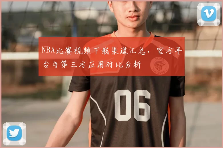 NBA比赛视频下载渠道汇总，官方平台与第三方应用对比分析