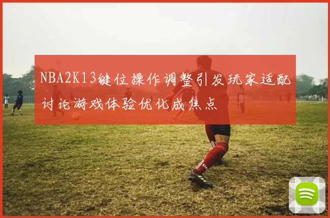 NBA2K13键位操作调整引发玩家适配讨论游戏体验优化成焦点