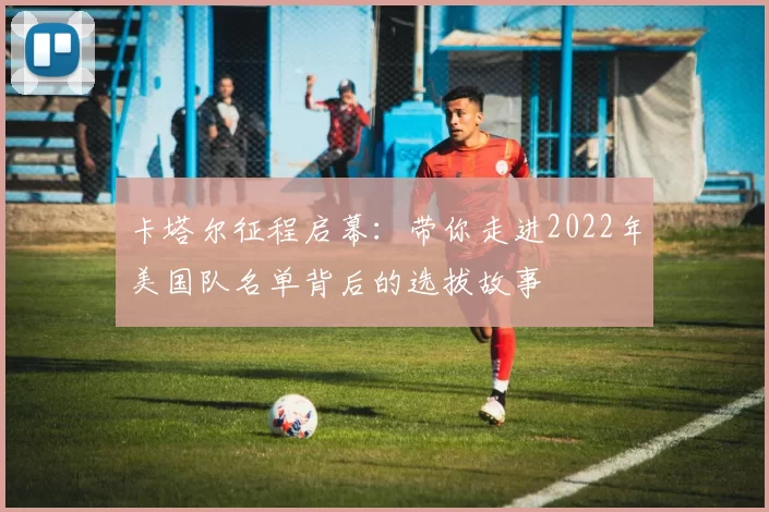 卡塔尔征程启幕：带你走进2022年美国队名单背后的选拔故事