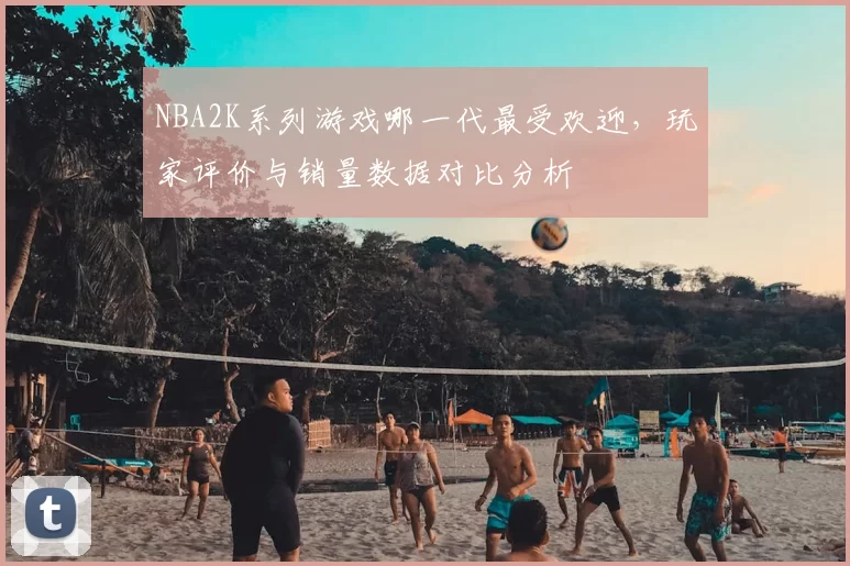 NBA2K系列游戏哪一代最受欢迎,玩家评价与销量数据对比分析