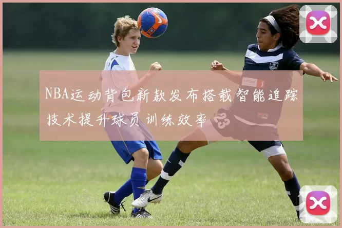NBA运动背包新款发布搭载智能追踪技术提升球员训练效率