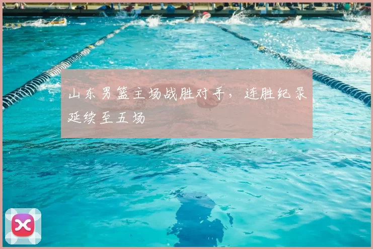 山东男篮主场战胜对手，连胜纪录延续至五场