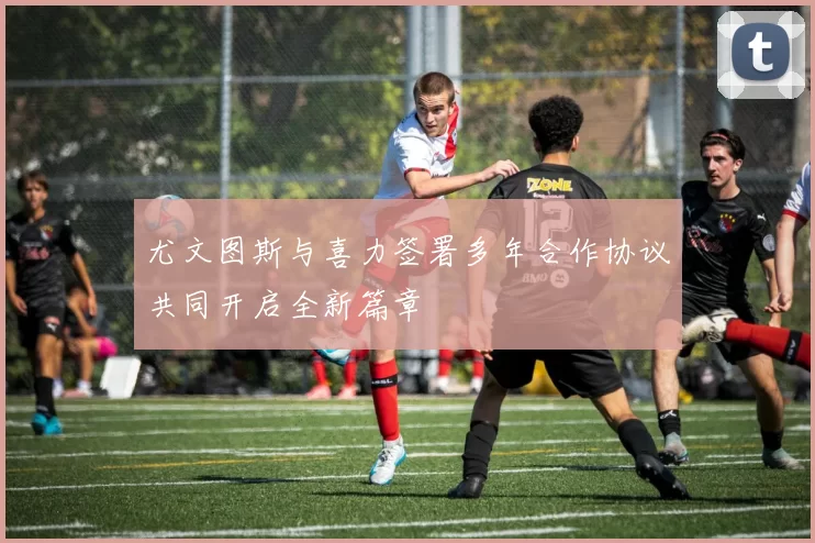 尤文图斯与喜力签署多年合作协议共同开启全新篇章
