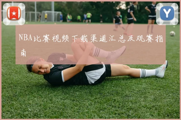 NBA比赛视频下载渠道汇总及观赛指南