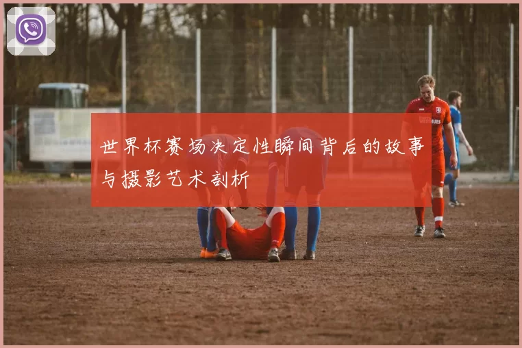 世界杯赛场决定性瞬间背后的故事与摄影艺术剖析