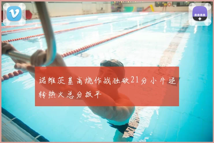 诺维茨基高烧作战独砍21分小牛逆转热火总分扳平