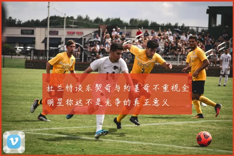 杜兰特谈东契奇与约基奇不重视全明星称这不是竞争的真正意义