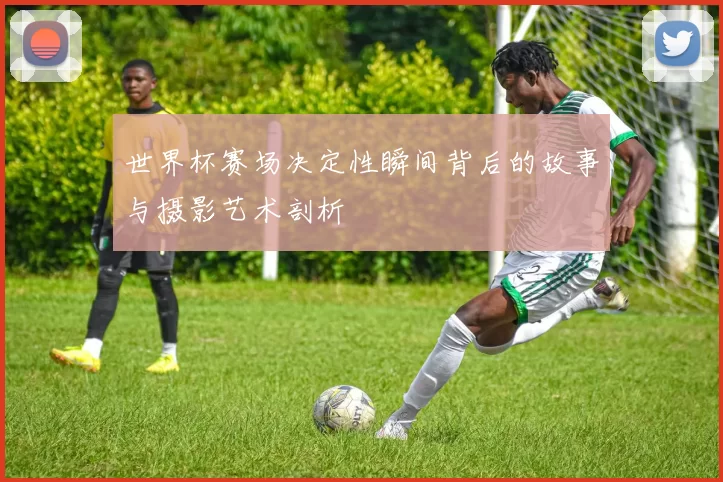 世界杯赛场决定性瞬间背后的故事与摄影艺术剖析