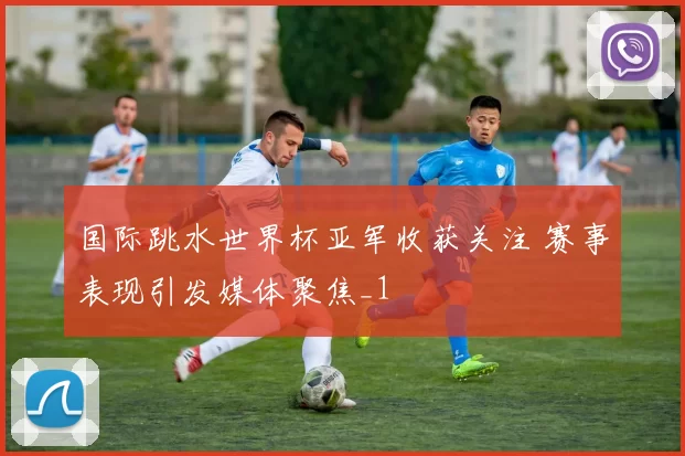 国际跳水世界杯亚军收获关注 赛事表现引发媒体聚焦_1