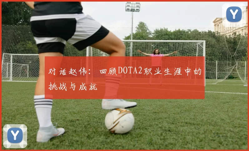 对话赵伟：回顾DOTA2职业生涯中的挑战与成就